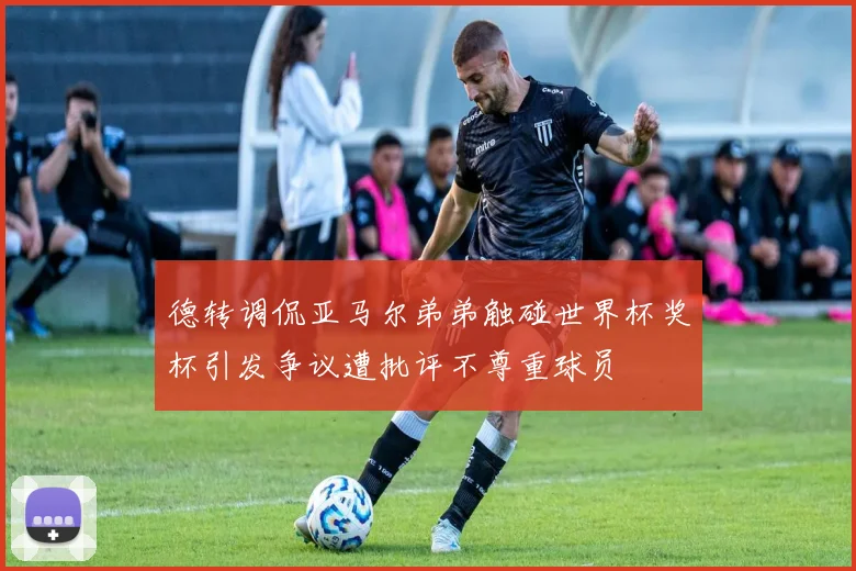 德转调侃亚马尔弟弟触碰世界杯奖杯引发争议遭批评不尊重球员