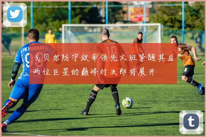 戈贝尔防守效率领先文班紧随其后两位巨星的巅峰对决即将展开