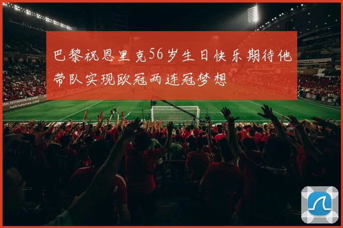 巴黎祝恩里克56岁生日快乐期待他带队实现欧冠两连冠梦想