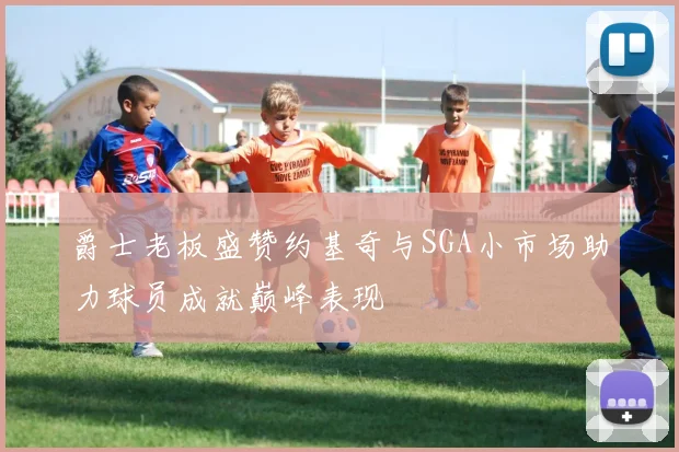 爵士老板盛赞约基奇与SGA小市场助力球员成就巅峰表现