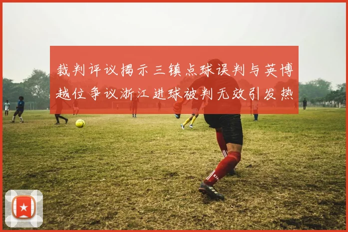 裁判评议揭示三镇点球误判与英博越位争议浙江进球被判无效引发热议