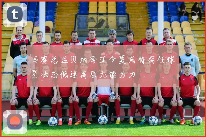马赛总监贝纳蒂亚今夏或将离任球员状态低迷高层无能为力
