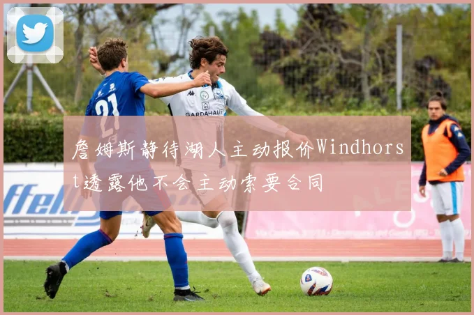 詹姆斯静待湖人主动报价Windhorst透露他不会主动索要合同